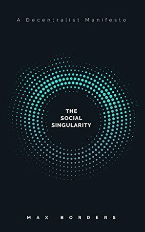 The Social Singularity: How decentralization will allow us to transcend politics, create global prosperity, and avoid the robot apocalypse by Max Borders