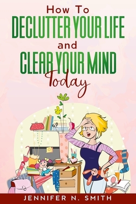How To Declutter Your Life And Clear Your Mind Today by Jennifer N. Smith