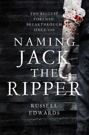 Naming Jack the Ripper: New Crime Scene Evidence, A Stunning Forensic Breakthrough, The Killer Revealed by Russell Edwards