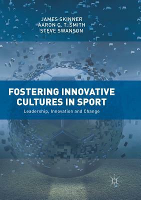 Fostering Innovative Cultures in Sport: Leadership, Innovation and Change by Aaron C. T. Smith, Steve Swanson, James Skinner