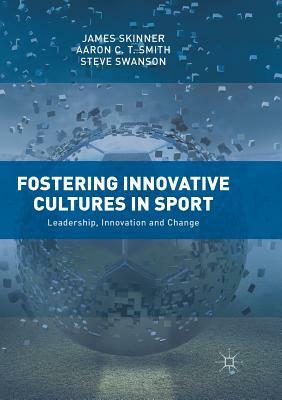 Fostering Innovative Cultures in Sport: Leadership, Innovation and Change by Steve Swanson, James Skinner, Aaron C. T. Smith