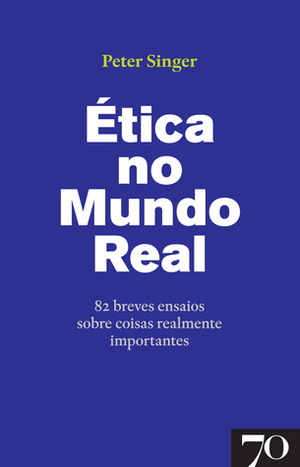 Ética no Mundo Real - 82 breves ensaios sobre coisas realmente importantes by Peter Singer