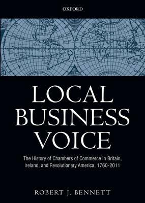 Local Business Voice: The History of Chambers of Commerce in Britain, Ireland, and Revolutionary America, 1760-2011 by Robert J. Bennett