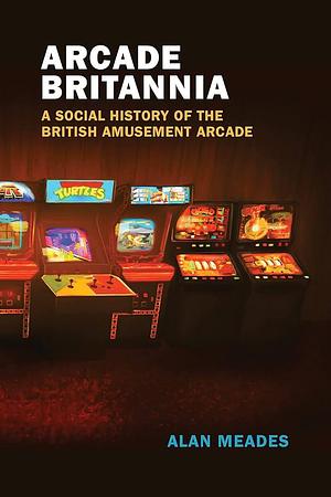 Arcade Britannia: A Social History of the British Amusement Arcade by Alan Meades