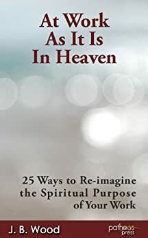 At Work As It Is In Heaven: 25 Ways to Re-imagine the Spiritual Purpose of Your Work by J.B. Wood