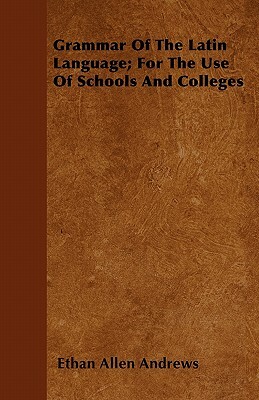 Grammar Of The Latin Language; For The Use Of Schools And Colleges by Ethan Allen Andrews
