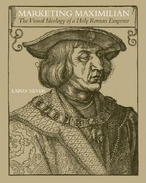 Marketing Maximilian: The Visual Ideology of a Holy Roman Em by Larry Silver