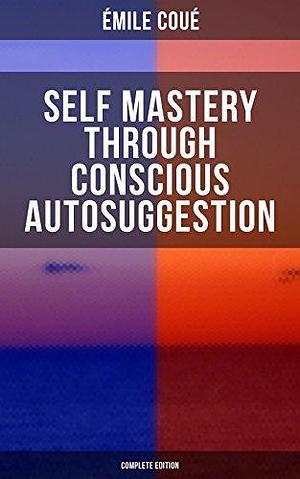 SELF MASTERY THROUGH CONSCIOUS AUTOSUGGESTION (Complete Edition): Thoughts and Precepts, Observations on What Autosuggestion Can Do & Education As It Ought To Be by Émile Coué, Émile Coué