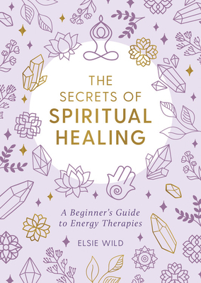 The Secrets of Spiritual Healing: A Beginner's Guide to Energy Therapies by Elsie Wild