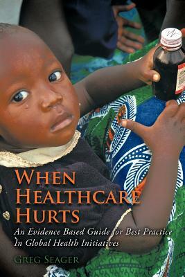 When Healthcare Hurts: An Evidence Based Guide for Best Practices in Global Health Initiatives by Greg Seager