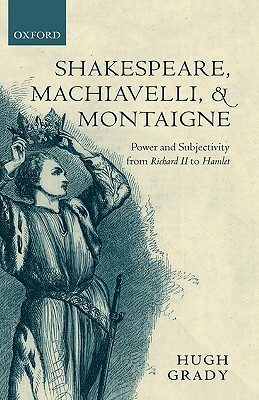 Shakespeare, Machiavelli, and Montaigne: Power and Subjectivity from Richard II to Hamlet by Hugh Grady