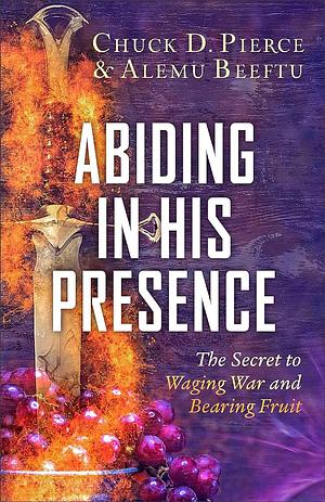 Abiding in His Presence: The Secret to Waging War and Bearing Fruit by Chuck D. Pierce, Alemu Beeftu