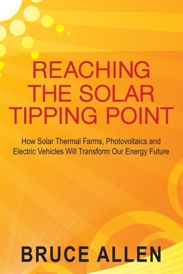 Reaching The Solar Tipping Point: How Solar Thermal Farms, Photovoltaics and Electric Vehicles Will Transform Our Energy Future by Bruce Allen