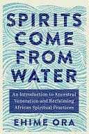 Spirits Come from Water: An Introduction to Ancestral Veneration and Reclaiming African Spiritual Practices by Ehime Ora