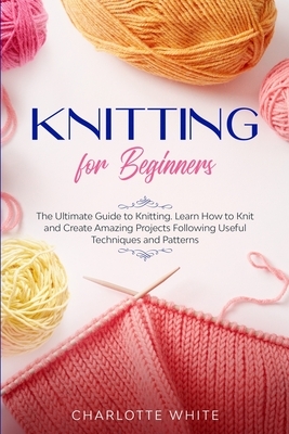 Knitting for Beginners: The Ultimate Guide to Knitting. Learn How to Knit and Create Amazing Projects Following Useful Techniques and Patterns by Charlotte White