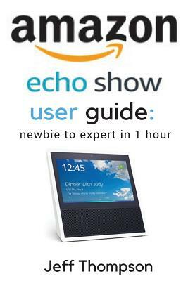 Amazon Echo Show User Guide: Newbie to Expert in 1 Hour by Jeff Thompson