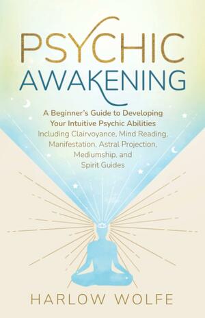 Psychic Awakening: A Beginner's Guide to Developing Your Intuitive Psychic Abilities, Including Clairvoyance, Mind Reading, Manifestation, Astral Projection, Mediumship, and Spirit Guides by Harlow Wolfe
