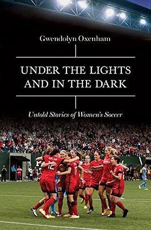 Under the Lights and In the Dark: Untold Stories of Women's Soccer by Gwendolyn Oxenham, Gwendolyn Oxenham