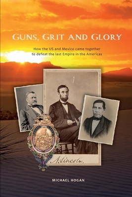 Guns, Grit, and Glory: How the US and Mexico came together to defeat the last Empire in the Americas by Michael Hogan
