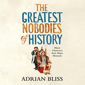 The Greatest Nobodies of History: Minor Characters from Major Moments by Adrian Bliss