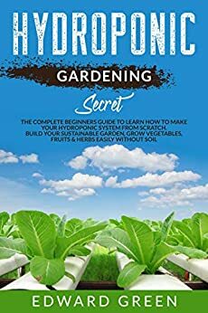 Hydroponic Gardening Secret: The complete beginners guide to learn how to make your hydroponic system from scratch. Build your sustainable garden, grow vegetables, fruits & herbs easily without soil by Edward Green