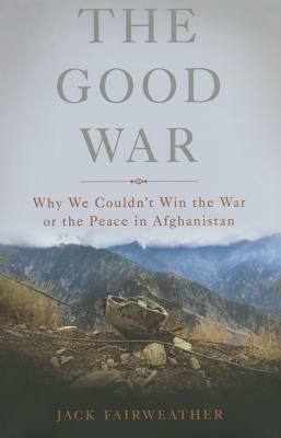 The Good War: Why We Couldn't Win the War or the Peace in Afghanistan by Jack Fairweather