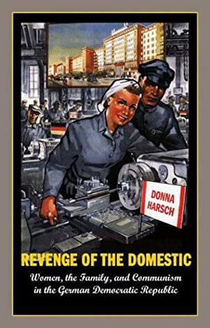 Revenge of the Domestic: Women, the Family, and Communism in the German Democratic Republic by Donna Harsch