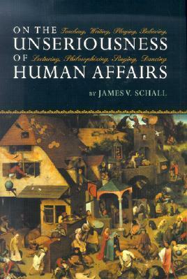 On the Unseriousness of Human Affairs: Teaching, Writing, Playing, Believing, Lecturing, Philosophizing, Singing, Dancing by James V. Schall