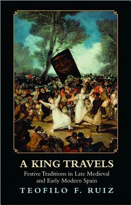 A King Travels: Festive Traditions in Late Medieval and Early Modern Spain by Teofilo F. Ruiz