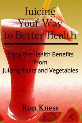 Juicing Your Way to Better Health: Enjoy the Health Benefits from Juicing Fruits and Vegetables by Ron Kness