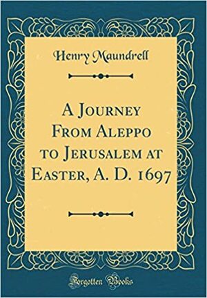 A Journey from Aleppo to Jerusalem at Easter, A. D. 1697 (Classic Reprint) by Henry Maundrell