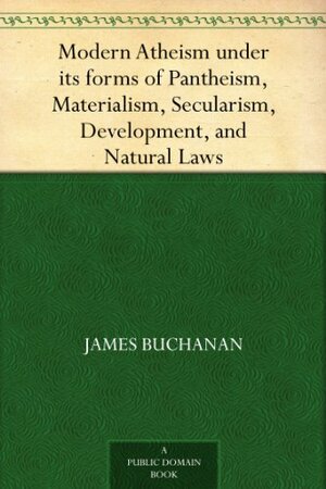 Modern Atheism under its forms of Pantheism, Materialism, Secularism, Development, and Natural Laws by James Buchanan