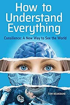 How to Understand Everything: Consilience: A New Way to See the World by Tom Beakbane