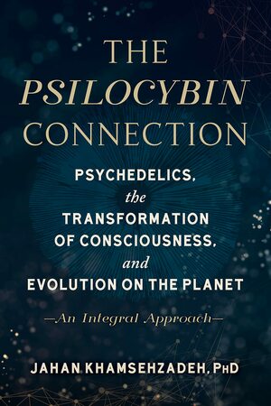 The Psilocybin Connection - Psychedelics, the Transformation of Consciousness, and Evolution on the Planet– An Integral Approach by Jahan Khamsehzadeh