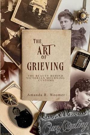 The Art of Grieving: The Beauty Behind Victorian Mourning Customs by Amanda R Woomer