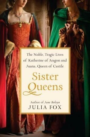 Sister Queens: The Noble, Tragic Lives Of Katherine Of Aragon And Juana, Queen Of Castile by Julia Fox, Julia Fox