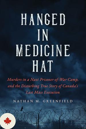 Hanged in Medicine Hat: Murders in a Nazi Prisoner-Of-War Camp, and the Disturbing True Story of Canada's Last Mass Execution by Nathan Greenfield