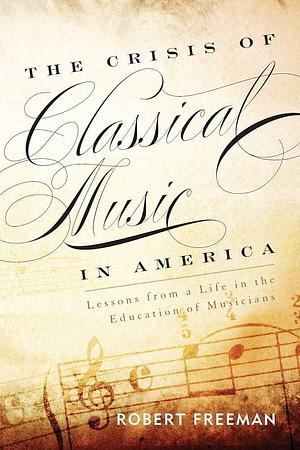 The Crisis of Classical Music in America: Lessons from a Life in the Education of Musicians by Robert Freeman