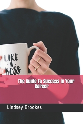 The Guide To Success In Your Career: Become The Boss Woman You Are Meant To Be by Lindsey Brookes