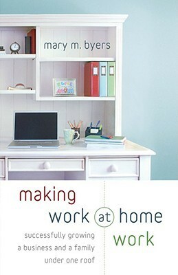 Making Work at Home Work: Successfully Growing a Business and a Family under One Roof by Mary M. Byers