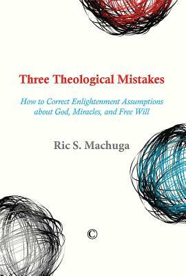 Three Theological Mistakes: How to Correct Enlightenment Assumptions about God, Miracles, and Free Will by Ric S. Machuga
