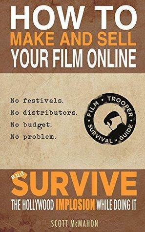 How to Make and Sell Your Film Online and Survive the Hollywood Implosion While Doing It: No festivals. No distributors. No budget. No problem. by Scott McMahon