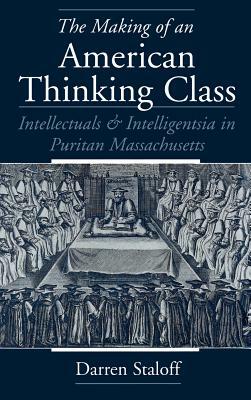 The Making of an American Thinking Class: Intellectuals and Intelligentsia in Puritan Massachusetts by Darren Staloff
