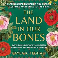The Land in Our Bones: Plantcestral Herbalism and Healing Cultures from Syria to the Sinai - Earth-based pathways to ancestral stewardship and belonging in diaspora by Layla K. Feghali
