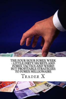 The Four Hour Forex Week: Little Dirty Secrets And Forex Tactics And Weird But Profitable Strategies To Forex Millionaire: Escape 9-5, Live Anyw by Trader X
