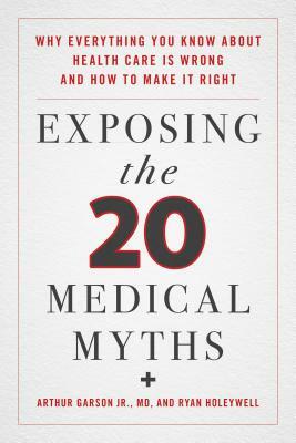 Exposing the Twenty Medical Myths: Why Everything You Know about Health Care Is Wrong and How to Make It Right by Ryan Holeywell, Arthur Garson