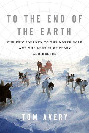 To the End of the Earth: Our Epic Journey to the North Pole and the Legend of Peary and Henson by Tom Avery