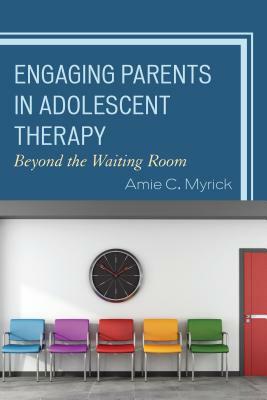 Engaging Parents in Adolescent Therapy: Beyond the Waiting Room by Amie Myrick
