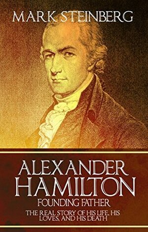 Alexander Hamilton: Founding Father-: The Real Story of his life, his loves, and his death by Mark Steinberg