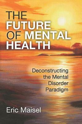 The Future of Mental Health: Deconstructing the Mental Disorder Paradigm by Eric Maisel